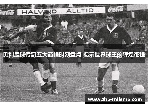 贝利足球传奇五大巅峰时刻盘点 揭示世界球王的辉煌征程