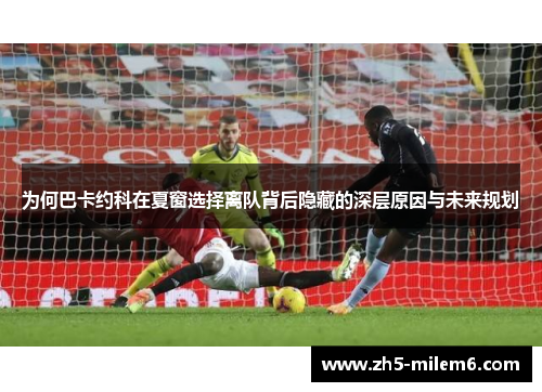 为何巴卡约科在夏窗选择离队背后隐藏的深层原因与未来规划