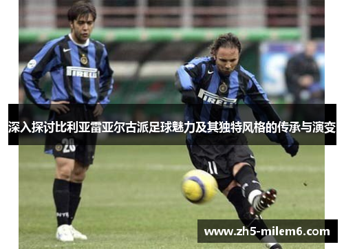 深入探讨比利亚雷亚尔古派足球魅力及其独特风格的传承与演变
