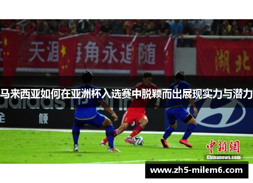 马来西亚如何在亚洲杯入选赛中脱颖而出展现实力与潜力 马来西亚如何在亚洲杯入选赛中脱颖而出展现实力与潜力