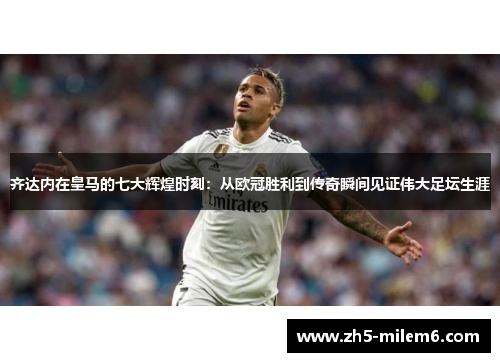齐达内在皇马的七大辉煌时刻：从欧冠胜利到传奇瞬间见证伟大足坛生涯