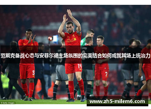 范戴克备战心态与安菲尔德主场氛围的完美结合如何成就其场上统治力 范戴克备战心态与安菲尔德主场氛围的完美结合如何成就其场上统治力