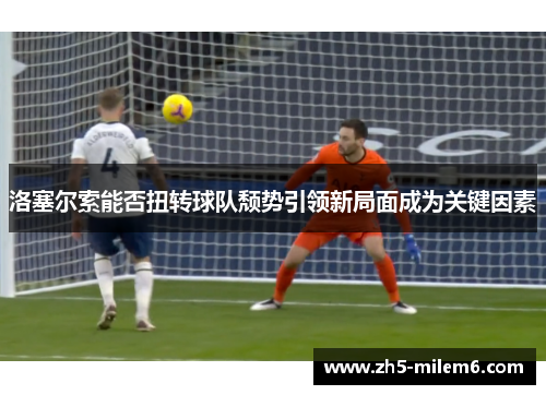 洛塞尔索能否扭转球队颓势引领新局面成为关键因素 洛塞尔索能否扭转球队颓势引领新局面成为关键因素