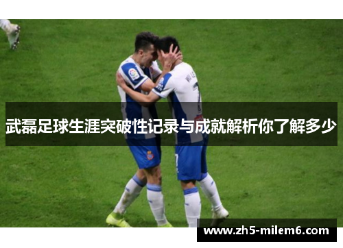武磊足球生涯突破性记录与成就解析你了解多少 武磊足球生涯突破性记录与成就解析你了解多少