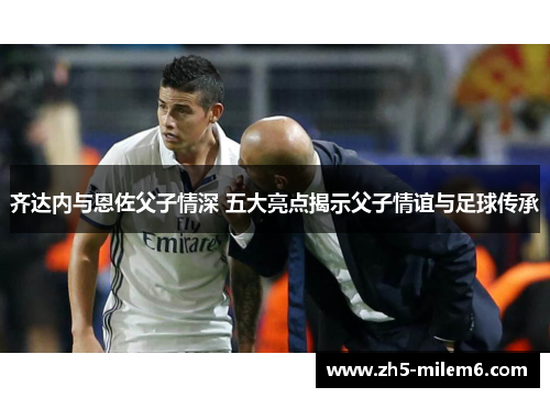 齐达内与恩佐父子情深 五大亮点揭示父子情谊与足球传承